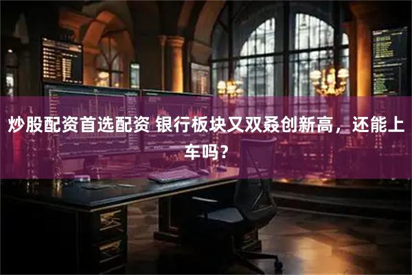 炒股配资首选配资 银行板块又双叒创新高，还能上车吗？