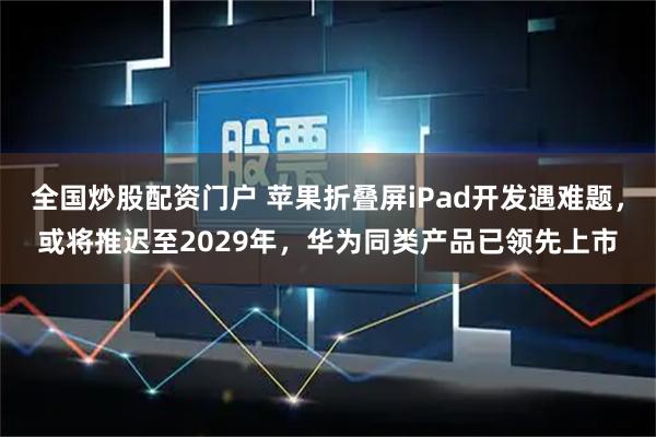 全国炒股配资门户 苹果折叠屏iPad开发遇难题，或将推迟至2029年，华为同类产品已领先上市