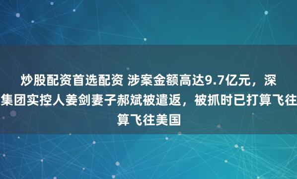 炒股配资首选配资 涉案金额高达9.7亿元，深大通集团实控人姜剑妻子郝斌被遣返，被抓时已打算飞往美国