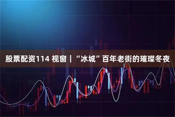 股票配资114 视窗｜“冰城”百年老街的璀璨冬夜