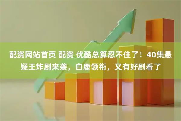 配资网站首页 配资 优酷总算忍不住了！40集悬疑王炸剧来袭，白鹿领衔，又有好剧看了