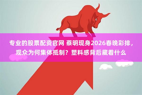 专业的股票配资官网 蔡明现身2026春晚彩排，观众为何集体抵制？塑料感背后藏着什么