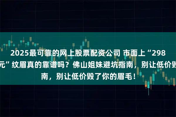 2025最可靠的网上股票配资公司 市面上“298元”、“398元”纹眉真的靠谱吗？佛山姐妹避坑指南，别让低价毁了你的眉毛！