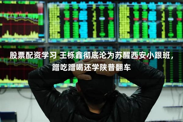 股票配资学习 王栎鑫彻底沦为苏醒西安小跟班，蹭吃蹭喝还学陕普翻车
