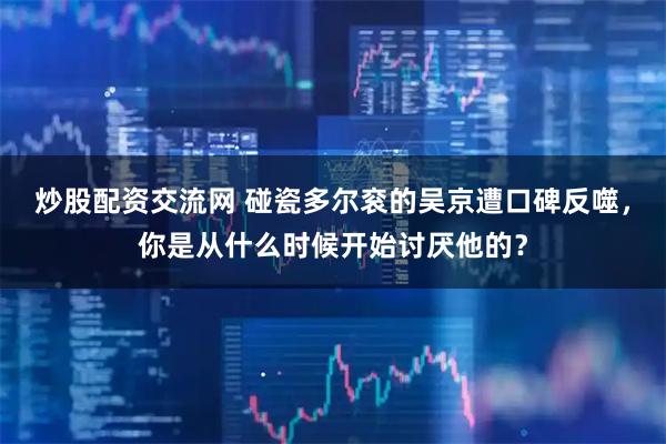 炒股配资交流网 碰瓷多尔衮的吴京遭口碑反噬，你是从什么时候开始讨厌他的？