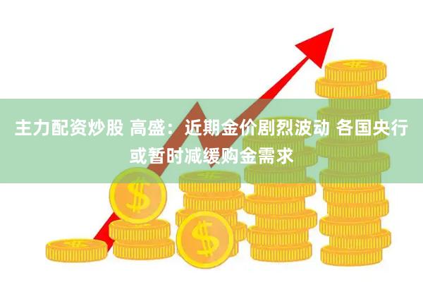 主力配资炒股 高盛：近期金价剧烈波动 各国央行或暂时减缓购金需求