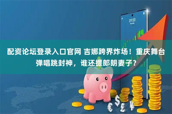 配资论坛登录入口官网 吉娜跨界炸场！重庆舞台弹唱跳封神，谁还提郎朗妻子？