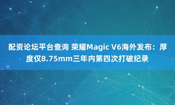 配资论坛平台查询 荣耀Magic V6海外发布：厚度仅8.75mm三年内第四次打破纪录