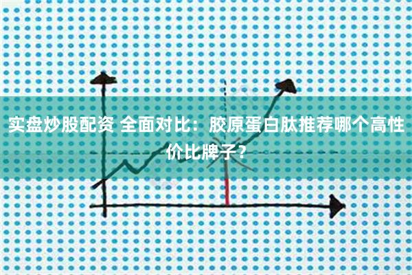 实盘炒股配资 全面对比：胶原蛋白肽推荐哪个高性价比牌子？