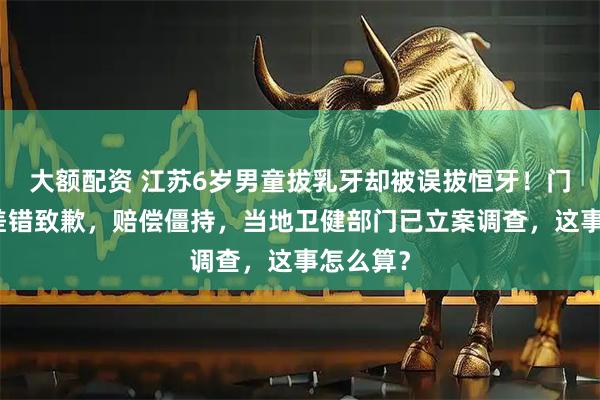 大额配资 江苏6岁男童拔乳牙却被误拔恒牙！门诊承认差错致歉，赔偿僵持，当地卫健部门已立案调查，这事怎么算？