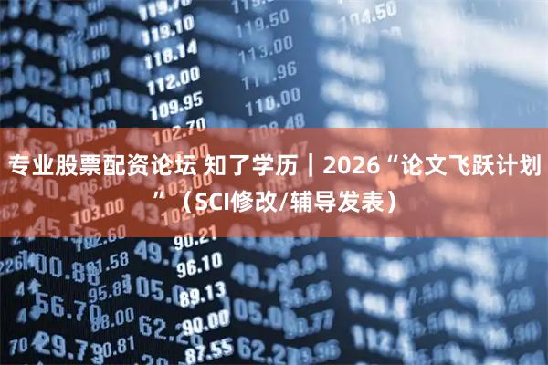 专业股票配资论坛 知了学历|2026“论文飞跃计划”(SCI修改/辅导发表)