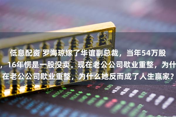 低息配资 罗海琼嫁了华谊副总裁，当年54万股值上千万现在只剩零头，16年愣是一股没卖。现在老公公司歇业重整，为什么她反而成了人生赢家？