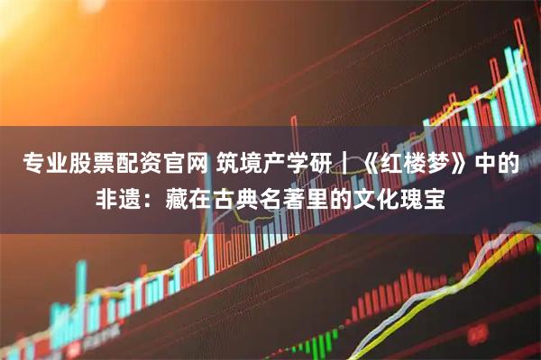 专业股票配资官网 筑境产学研｜《红楼梦》中的非遗：藏在古典名著里的文化瑰宝