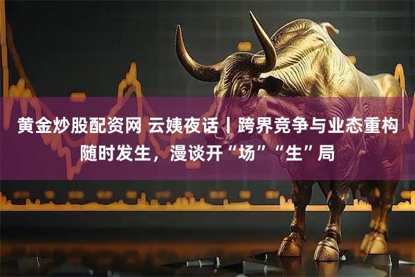 黄金炒股配资网 云姨夜话丨跨界竞争与业态重构随时发生，漫谈开“场”“生”局