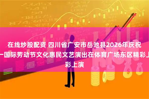 在线炒股配资 四川省广安市岳池县2026年庆祝五一国际劳动节文化惠民文艺演出在体育广场东区精彩上演