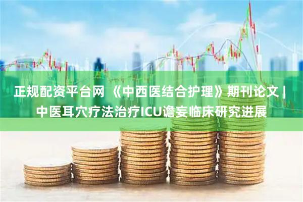 正规配资平台网 《中西医结合护理》期刊论文 | 中医耳穴疗法治疗ICU谵妄临床研究进展