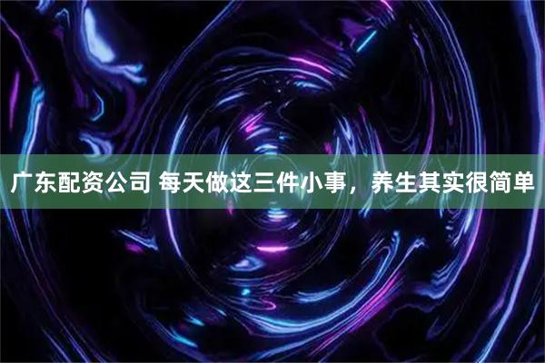广东配资公司 每天做这三件小事,养生其实很简单