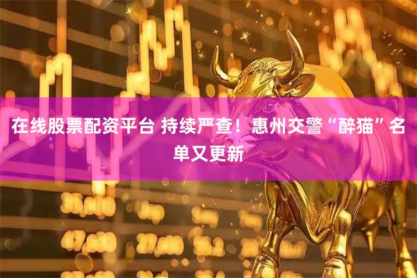 在线股票配资平台 持续严查！惠州交警“醉猫”名单又更新