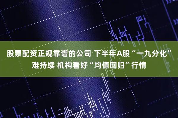 股票配资正规靠谱的公司 下半年A股“一九分化”难持续 机构看好“均值回归”行情