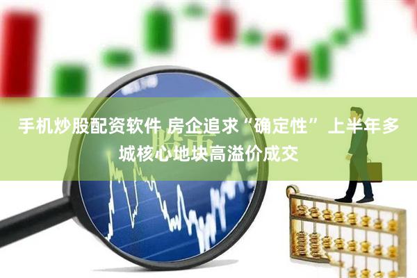 手机炒股配资软件 房企追求“确定性” 上半年多城核心地块高溢价成交