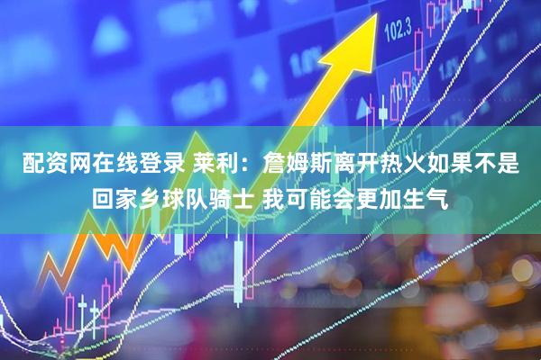 配资网在线登录 莱利：詹姆斯离开热火如果不是回家乡球队骑士 我可能会更加生气