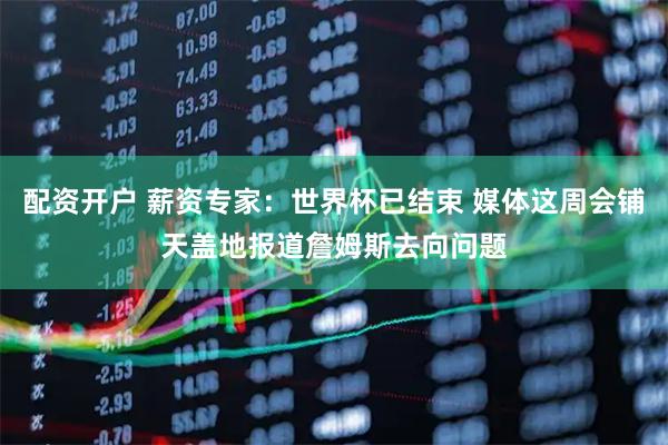 配资开户 薪资专家：世界杯已结束 媒体这周会铺天盖地报道詹姆斯去向问题