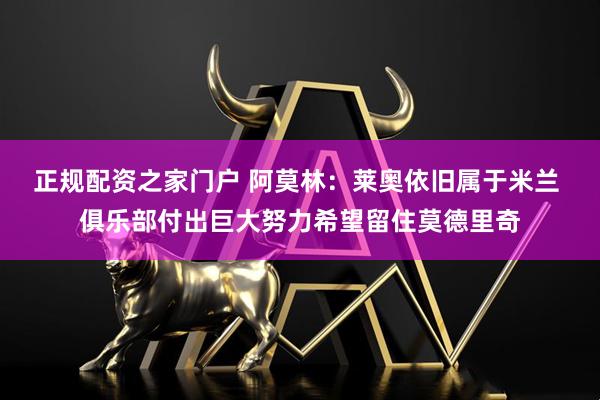 正规配资之家门户 阿莫林：莱奥依旧属于米兰 俱乐部付出巨大努力希望留住莫德里奇