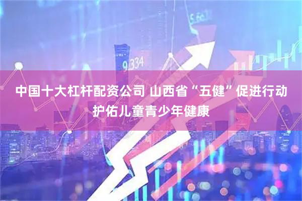 中国十大杠杆配资公司 山西省“五健”促进行动护佑儿童青少年健康