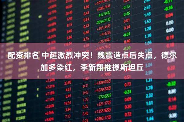 配资排名 中超激烈冲突！魏震造点后失点，德尔加多染红，李新翔推搡斯坦丘