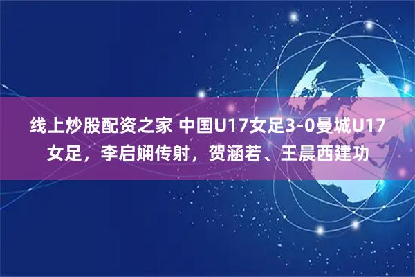线上炒股配资之家 中国U17女足3-0曼城U17女足，李启娴传射，贺涵若、王晨西建功